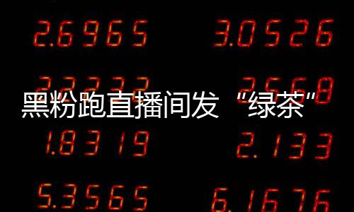 播间表绿茶露思 赵黑粉怒怼情包跑直发